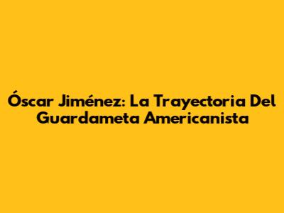 Óscar Jiménez: La Trayectoria Del Guardameta Americanista