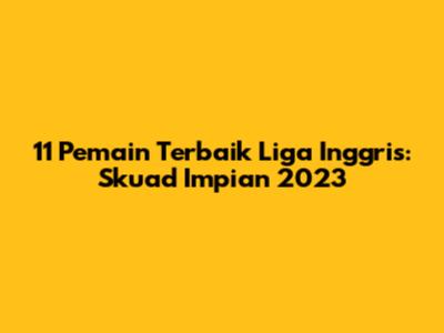 11 Pemain Terbaik Liga Inggris: Skuad Impian 2023