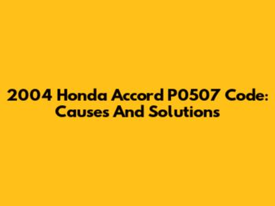 2004 Honda Accord P0507 Code: Causes And Solutions