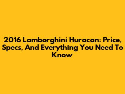 2016 Lamborghini Huracan: Price, Specs, And Everything You Need To Know