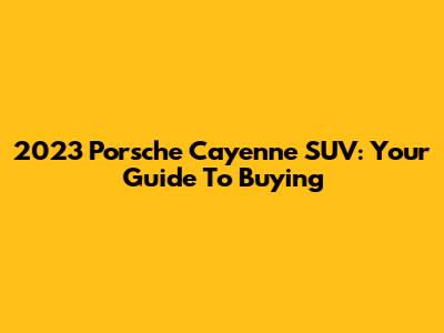 2023 Porsche Cayenne SUV: Your Guide To Buying