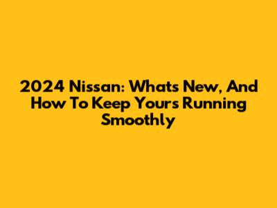 2024 Nissan: What's New, And How To Keep Yours Running Smoothly