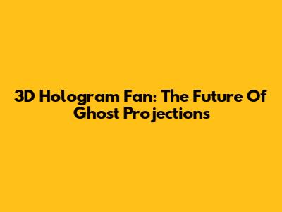 3D Hologram Fan: The Future Of Ghost Projections