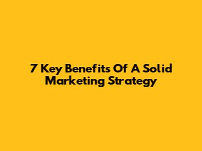 7 Key Benefits Of A Solid Marketing Strategy