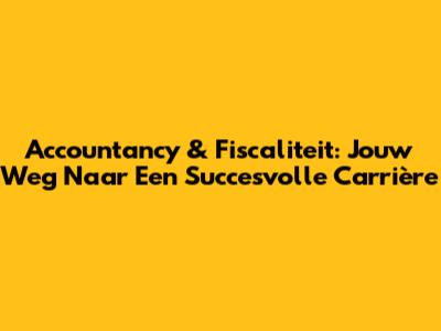 Accountancy & Fiscaliteit: Jouw Weg Naar Een Succesvolle Carrière