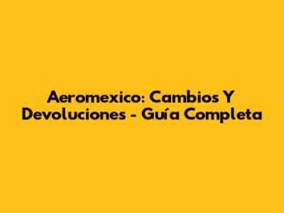 Aeromexico: Cambios Y Devoluciones - Guía Completa