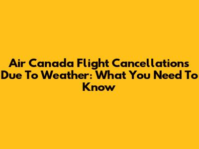 Air Canada Flight Cancellations Due To Weather: What You Need To Know