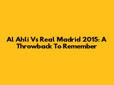 Al Ahli Vs Real Madrid 2015: A Throwback To Remember