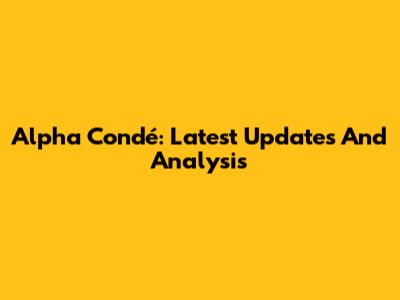 Alpha Condé: Latest Updates And Analysis