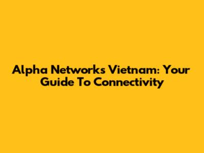 Alpha Networks Vietnam: Your Guide To Connectivity