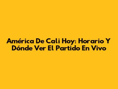 América De Cali Hoy: Horario Y Dónde Ver El Partido En Vivo