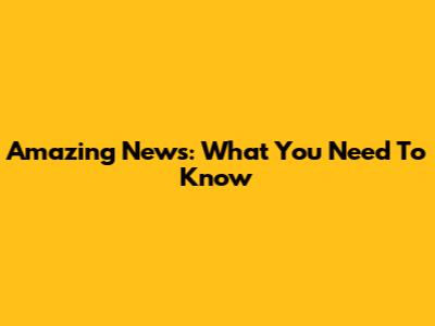 Amazing News: What You Need To Know