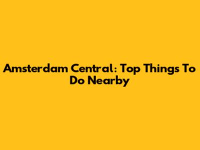 Amsterdam Central: Top Things To Do Nearby