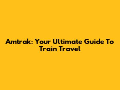 Amtrak: Your Ultimate Guide To Train Travel