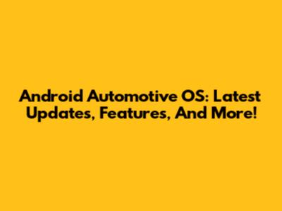 Android Automotive OS: Latest Updates, Features, And More!