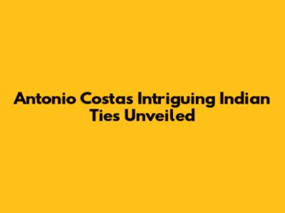 Antonio Costa's Intriguing Indian Ties Unveiled