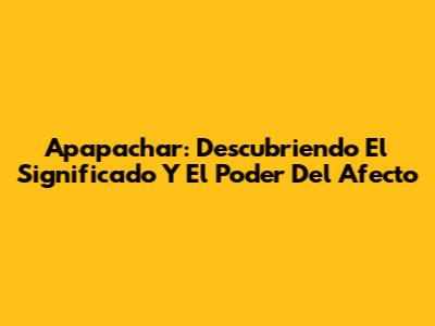Apapachar: Descubriendo El Significado Y El Poder Del Afecto