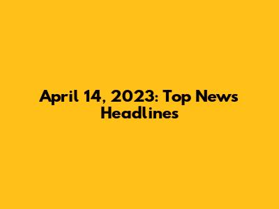 April 14, 2023: Top News Headlines