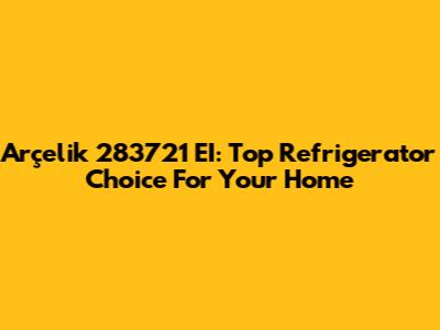 Arçelik 283721 EI: Top Refrigerator Choice For Your Home