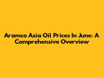 Aramco Asia Oil Prices In June: A Comprehensive Overview
