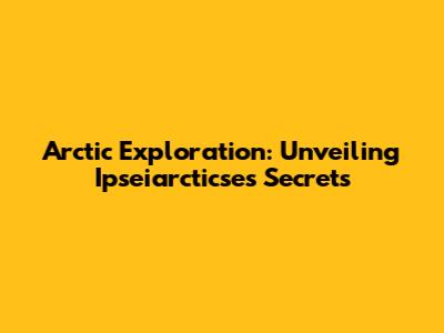 Arctic Exploration: Unveiling Ipseiarcticse's Secrets