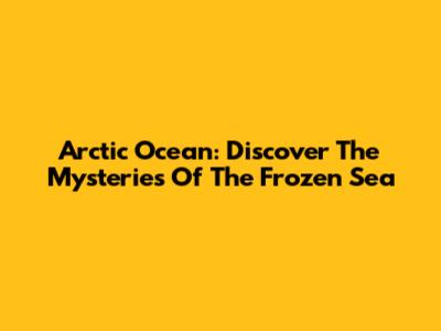 Arctic Ocean: Discover The Mysteries Of The Frozen Sea