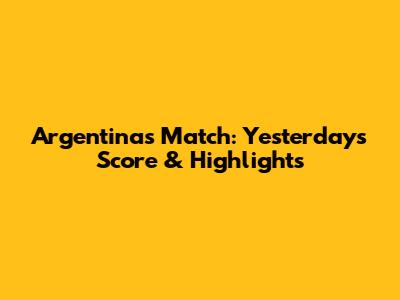 Argentina's Match: Yesterday's Score & Highlights