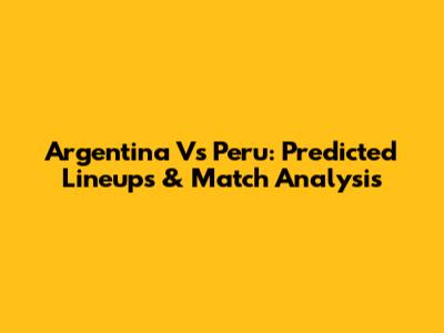 Argentina Vs Peru: Predicted Lineups & Match Analysis