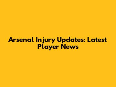 Arsenal Injury Updates: Latest Player News