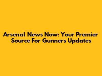 Arsenal News Now: Your Premier Source For Gunners Updates