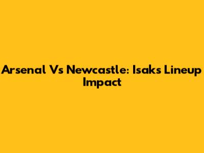 Arsenal Vs Newcastle: Isak's Lineup Impact