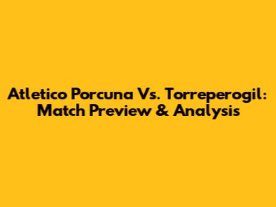 Atletico Porcuna Vs. Torreperogil: Match Preview & Analysis