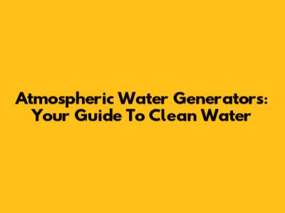 Atmospheric Water Generators: Your Guide To Clean Water