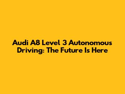 Audi A8 Level 3 Autonomous Driving: The Future Is Here
