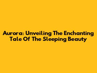 Aurora: Unveiling The Enchanting Tale Of The Sleeping Beauty
