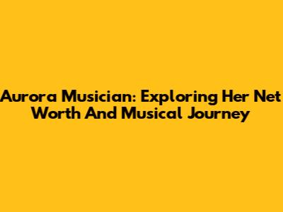 Aurora Musician: Exploring Her Net Worth And Musical Journey