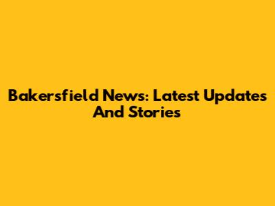 Bakersfield News: Latest Updates And Stories
