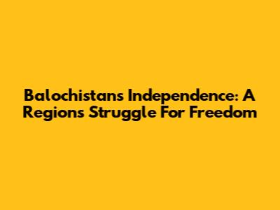 Balochistan's Independence: A Region's Struggle For Freedom