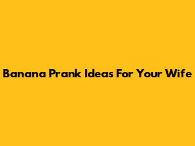 Banana Prank Ideas For Your Wife