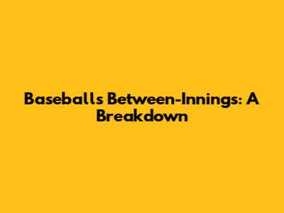 Baseball's Between-Innings: A Breakdown