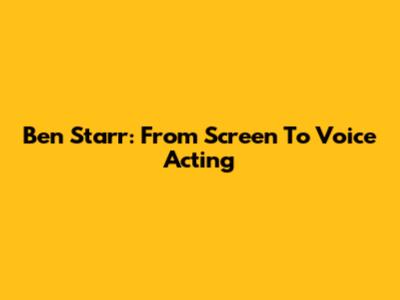 Ben Starr: From Screen To Voice Acting