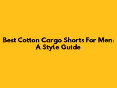 Best Cotton Cargo Shorts For Men: A Style Guide