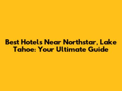 Best Hotels Near Northstar, Lake Tahoe: Your Ultimate Guide