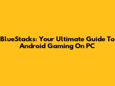 BlueStacks: Your Ultimate Guide To Android Gaming On PC