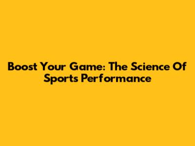 Boost Your Game: The Science Of Sports Performance