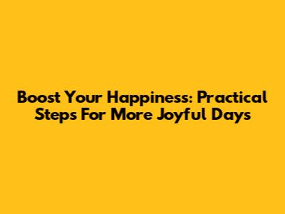 Boost Your Happiness: Practical Steps For More Joyful Days