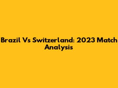 Brazil Vs Switzerland: 2023 Match Analysis