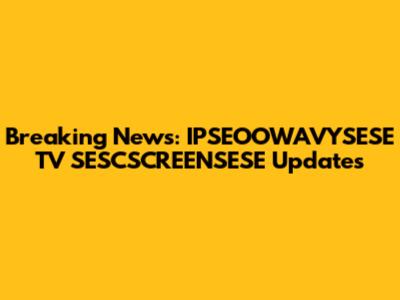 Breaking News: IPSEOOWAVYSESE TV SESCSCREENSESE Updates