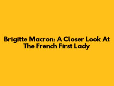 Brigitte Macron: A Closer Look At The French First Lady
