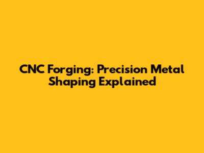 CNC Forging: Precision Metal Shaping Explained